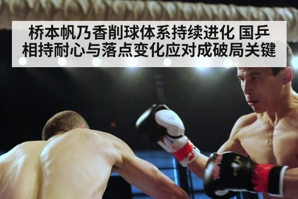 桥本帆乃香削球体系持续进化 国乒相持耐心与落点变化应对成破局关键